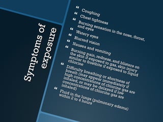 Symptoms of exposure Coughing Chest tightness Burning sensation in the nose, throat, and eyes Watery eyes Blurred vision  Nausea and vomiting Burning pain, redness, and blisters on the skin if exposed to gas, skin injury similar to frostbite if exposed to liquid chlorine Difficulty breathing or shortness of breath (may appear immediately if high concentrations of chlorine gas are inhaled, or may be delayed if low concentrations of chlorine gas are inhaled) Fluid in the lungs (pulmonary edema) within 2 to 4 hours 