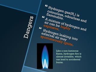 Dangers Hydrogen gas(H 2 ) is  colourless, odourless and flammable. A mixture of hydrogen and air can be  highly explosive . Hydrogen leaking into external air may  spontaneously ignite . Like a non-luminous flame, hydrogen fire is almost invisible, which can lead to accidental burns. 