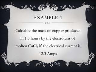 EXAMPLE 1
Calculate the mass of copper produced
in 1.5 hours by the electrolysis of
molten CuCl2 if the electrical current is
12.3 Amps
 