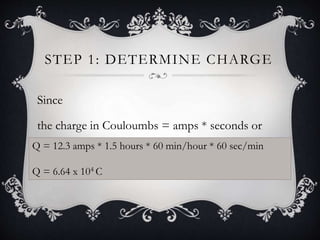 STEP 1: DETERMINE CHARGE
Since
the charge in Couloumbs = amps * seconds or
Q = I x TQ = 12.3 amps * 1.5 hours * 60 min/hour * 60 sec/min
Q = 6.64 x 104 C
 