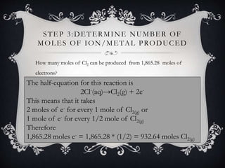 STEP 3:DETERMINE NUMBER OF
MOLES OF ION/METAL PRODUCED
How many moles of Cl2 can be produced from 1,865.28 moles of
electrons?
The half-equation for this reaction is
2Cl-(aq)→Cl2(g) + 2e-
This means that it takes
2 moles of e- for every 1 mole of Cl2(g) or
1 mole of e- for every 1/2 mole of Cl2(g)
Therefore
1,865.28 moles e- = 1,865.28 * (1/2) = 932.64 moles Cl2(g)
 