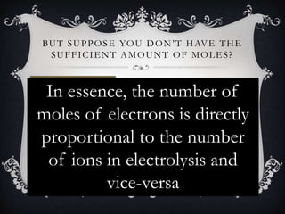 Let’s assume that for
sodium metal, only
half the number of
moles of electrons
are supplied.
BUT SUPPOSE YOU DON’T HAVE THE
SUFFICIENT AMOUNT OF MOLES?
 Since the ratio between moles of
electrons to moles of sodium metal is 1:1,
 then 0.5 moles of electrons should
supply 0.5 moles of Na+ ions
In essence, the number of
moles of electrons is directly
proportional to the number
of ions in electrolysis and
vice-versa
 