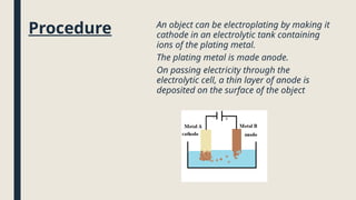 Procedure An object can be electroplating by making it
cathode in an electrolytic tank containing
ions of the plating metal.
The plating metal is made anode.
On passing electricity through the
electrolytic cell, a thin layer of anode is
deposited on the surface of the object
 