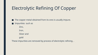 Electrolytic Refining Of Copper
■ The copper metal obtained from its ores is usually impure.
■ Impurities such as
Zinc,
Iron,
Silver and
gold
These impurities are removed by process of electrolytic refining. .
 