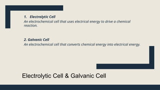 Electrolytic Cell & Galvanic Cell
1. Electrolytic Cell
An electrochemical cell that uses electrical energy to drive a chemical
reaction.
2. Galvanic Cell
An electrochemical cell that converts chemical energy into electrical energy.
 