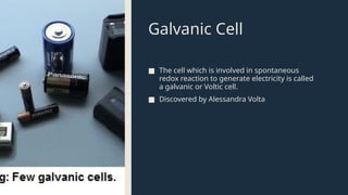 Galvanic Cell
■ The cell which is involved in spontaneous
redox reaction to generate electricity is called
a galvanic or Voltic cell.
■ Discovered by Alessandra Volta
 