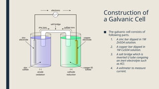 Construction of
a Galvanic Cell
■ The galvanic cell consists of
following parts.
1. A zinc bar dipped in 1M
ZnSO4 solution.
2. A copper bar dipped in
1M CuSO4 solution.
3. A salt bridge which is
inverted U tube congaing
an inert electrolyte such
as KCl.
4. A voltmeter to measure
current.
 