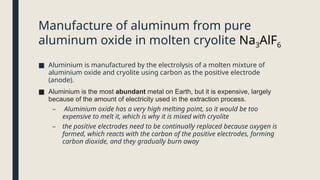 Manufacture of aluminum from pure
aluminum oxide in molten cryolite Na3AlF6
■ Aluminium is manufactured by the electrolysis of a molten mixture of
aluminium oxide and cryolite using carbon as the positive electrode
(anode).
■ Aluminium is the most abundant metal on Earth, but it is expensive, largely
because of the amount of electricity used in the extraction process.
– Aluminium oxide has a very high melting point, so it would be too
expensive to melt it, which is why it is mixed with cryolite
– the positive electrodes need to be continually replaced because oxygen is
formed, which reacts with the carbon of the positive electrodes, forming
carbon dioxide, and they gradually burn away
 