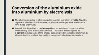 Conversion of the aluminium oxide
into aluminium by electrolysis
■ The aluminium oxide is electrolysed in solution in molten cryolite, Na3AlF6.
Cryolite is another aluminium ore, but is rare and expensive, and most is
now made chemically.
■ Instead, it is dissolved in molten cryolite – an aluminium compound with a
lower melting point than aluminium oxide. The use of molten cryolite as
a solvent reduces some of the energy costs involved in extracting aluminium by
allowing the ions in aluminium oxide to move freely at a lower temperature.
 