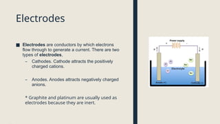 Electrodes
■ Electrodes are conductors by which electrons
flow through to generate a current. There are two
types of electrodes,
– Cathodes. Cathode attracts the positively
charged cations.
– Anodes. Anodes attracts negatively charged
anions.
* Graphite and platinum are usually used as
electrodes because they are inert.
 