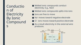 Conductio
n of
Electricity
By Ionic
Compound
s
■ Molted ionic compounds conduct
electricity. E.g., NaCl
■ Melted ionic compounds splits into ions
■ Ions are free to move
■ Na+
moves toward negative electrode
■ Cl -
ions moves toward positive electrode
■ As a result electricity in the external wire
produces.
 