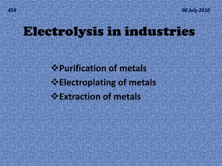 4S4                                   08 July 2010



      Electrolysis in industries

          Purification of metals
          Electroplating of metals
          Extraction of metals
 