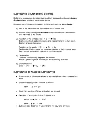 ELECTROLYSIS MOLTEN SODIUM CHLORIDE

[Solid ionic compounds do not conduct electricity because their ions are held in
fixed positions by strong electrostatic forces]

[Aqueous electrolytes conduct electricity because their ions move freely]

   a) Ions in the electrolyte are Sodium ions and Chloride ions

   b) Sodium ions (Cations) are attracted to the cathode while Chloride ions
      are attracted to the anode

   c) Reaction at the cathode: Na+ + e          Na
      Explanation: Each sodium ion gains one electron to form sodium atom.
      Sodium ions are discharged

       Reaction at the anode: 2Cl-         Cl2 + 2e
       Explanation: Each chloride ion loses one electron to form chlorine atom.
       Two chlorine atoms will combine to form Cl2 molecule

   d) Observation
      Cathode: Shiny silvery deposits are formed
      Anode: greenish-yellow bubbles gas are eventually liberated

   e) Overall reaction
      2 Na+ + 2Cl-         Cl2 + 2Na


ELECTROLYSIS OF AQUEOUS ELECTROLYTES

   •   Aqueous electrolytes are mixtures of two electrolytes – the compound and
       water

   •   Water ionises to give H+ and OH- as follows:

             H2O         H+ + OH-

   •   More than one type of anion and cation are present

   •   Example: Electrolysis of dilute Sulphuric acid

             H2SO4         2H+ + SO42-

             H2O         H+ + OH-
   •   Sulphuric acid dissolves in water to form H+, SO42- and OH- ions
 