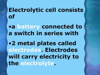 Electrolytic cell consists
of
•a battery connected to
a switch in series with
•2 metal plates called
electrodes. Electrodes
will carry electricity to
the electrolyte.
 