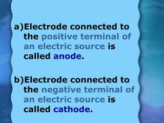 a)Electrode connected to
the positive terminal of
an electric source is
called anode.
b)Electrode connected to
the negative terminal of
an electric source is
called cathode.
 