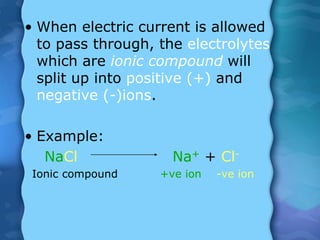 • When electric current is allowed
to pass through, the electrolytes
which are ionic compound will
split up into positive (+) and
negative (-)ions.
• Example:
NaCl Na+ + Cl-
Ionic compound +ve ion -ve ion
 