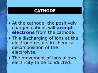 CATHODE
• At the cathode, the positively
charged cations will accept
electrons from the cathode.
• This discharging of ions at the
electrode results in chemical
decomposition of the
electrolyte.
• The movement of ions allows
electricity to be conducted.
 