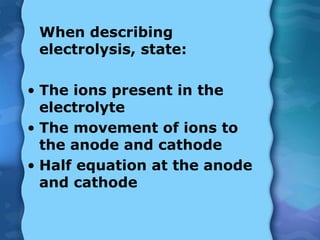 When describing
electrolysis, state:
• The ions present in the
electrolyte
• The movement of ions to
the anode and cathode
• Half equation at the anode
and cathode
 