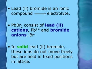 • Lead (ll) bromide is an ionic
compound electrolyte.
• PbBr2 consist of lead (ll)
cations, Pb2+ and bromide
anions, Br-.
• In solid lead (ll) bromide,
these ions do not move freely
but are held in fixed positions
in lattice.
 