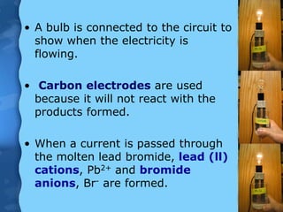 • A bulb is connected to the circuit to
show when the electricity is
flowing.
• Carbon electrodes are used
because it will not react with the
products formed.
• When a current is passed through
the molten lead bromide, lead (ll)
cations, Pb2+ and bromide
anions, Br- are formed.
 