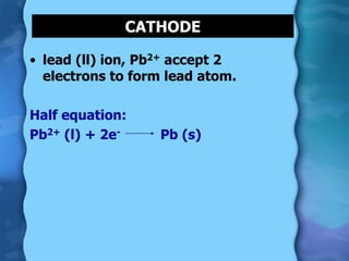 • lead (ll) ion, Pb2+ accept 2
electrons to form lead atom.
Half equation:
Pb2+ (l) + 2e- Pb (s)
CATHODE
 