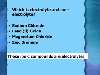 Which is electrolyte and non-
electrolyte?
• Sodium Chloride
• Lead (ll) Oxide
• Magnesium Chloride
• Zinc Bromide
These ionic compounds are electrolytes
 