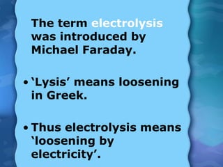 The term electrolysis
was introduced by
Michael Faraday.
• ‘Lysis’ means loosening
in Greek.
• Thus electrolysis means
‘loosening by
electricity’.
 