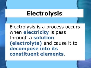 Electrolysis
Electrolysis is a process occurs
when electricity is pass
through a solution
(electrolyte) and cause it to
decompose into its
constituent elements.
 