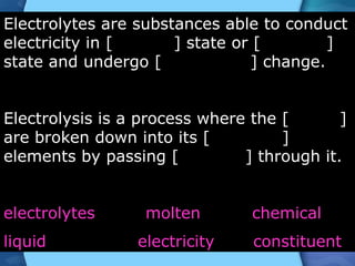 Electrolytes are substances able to conduct
electricity in [ ] state or [ ]
state and undergo [ ] change.
Electrolysis is a process where the [ ]
are broken down into its [ ]
elements by passing [ ] through it.
electrolytes molten chemical
liquid electricity constituent
 