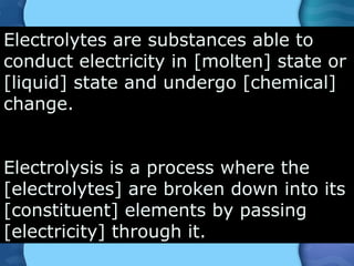 Electrolytes are substances able to
conduct electricity in [molten] state or
[liquid] state and undergo [chemical]
change.
Electrolysis is a process where the
[electrolytes] are broken down into its
[constituent] elements by passing
[electricity] through it.
 