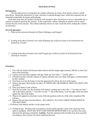 Electrolysis of Water

Introduction:
        The decomposition of a compound into simpler substances by means of an electric current is called
electrolysis. During the electrolysis of water, electricity is passed through water, which then separates into its
elemental components of oxygen and hydrogen.
    Since pure water does not conduct electricity well enough to allow electrolysis to occur a reasonable rate, a
catalyst is needed to speed up the reaction. In this experiment, sodium carbonate in solution will be used to
increase the rate of the reaction. The sodium carbonate ionizes in water, much like NaCl, making the solution
an electrolyte.

Pre-Lab Questions:
   1. What are the molecular formulas for Water, Hydrogen, and Oxygen?



   2. Looking at the above formulas, how much Hydrogen gas would you expect to be formed from the
      electrolysis of water?




   3. Looking at the above formulas, how much Oxygen gas would you expect to be formed from the
      electrolysis of water?




Procedure:

   □ 1. Fill a 250 mL beaker with the provided solution until the height (approximately 200 mL) is above the
         ends of the electrodes.
   □ 2. Connect your test tubes together with tape. Mark one Test Tube “+” and the other “-“
   □ 3. Fill both test tubes with the solution of sodium carbonate and cover them with paper, as demonstrated
         by Mrs. Graham
   □ 4. Turn them over into the beaker so that the papered end is below the level of the liquid.
   □ 5. Remove the paper allowing the test tubes. IF THERE ARE AIR BUBBLES THEN YOU MUST TRY
         AGAIN!!!
   □ 6. Place your battery in the solution
   □ 7. Place the test tubes over the electrode of the battery, making sure to have the “+” test tube over the +
         side of the battery and the “-“ test tube over the “-“ side of the battery. Lean the edges of the test tubes
         against the side of the beaker.
   □ 8. Observe the apparatus and answer some of the lab questions until one of the tubes completely fills
         with gas.
   □ 9. Remove the test tubes from the battery – BE CAREFUL TO LEAVE THEM UPSIDE DOWN IN
         THE SOLUTION!
   □ 10. Remove your battery and dry it with a paper towel

   □ 11. Testing the gas: Working with your partner, test the smaller quantity of gas with a glowing wood
         splint or toothpick. KEEP THE TEST TUBE POINTED DOWNWARD. Lift it up above the water,
         and insert the glowing wood splint. Caution: Point the opening of the test tube away from yourself,
         your partner, and everyone else when conducting this test.
 