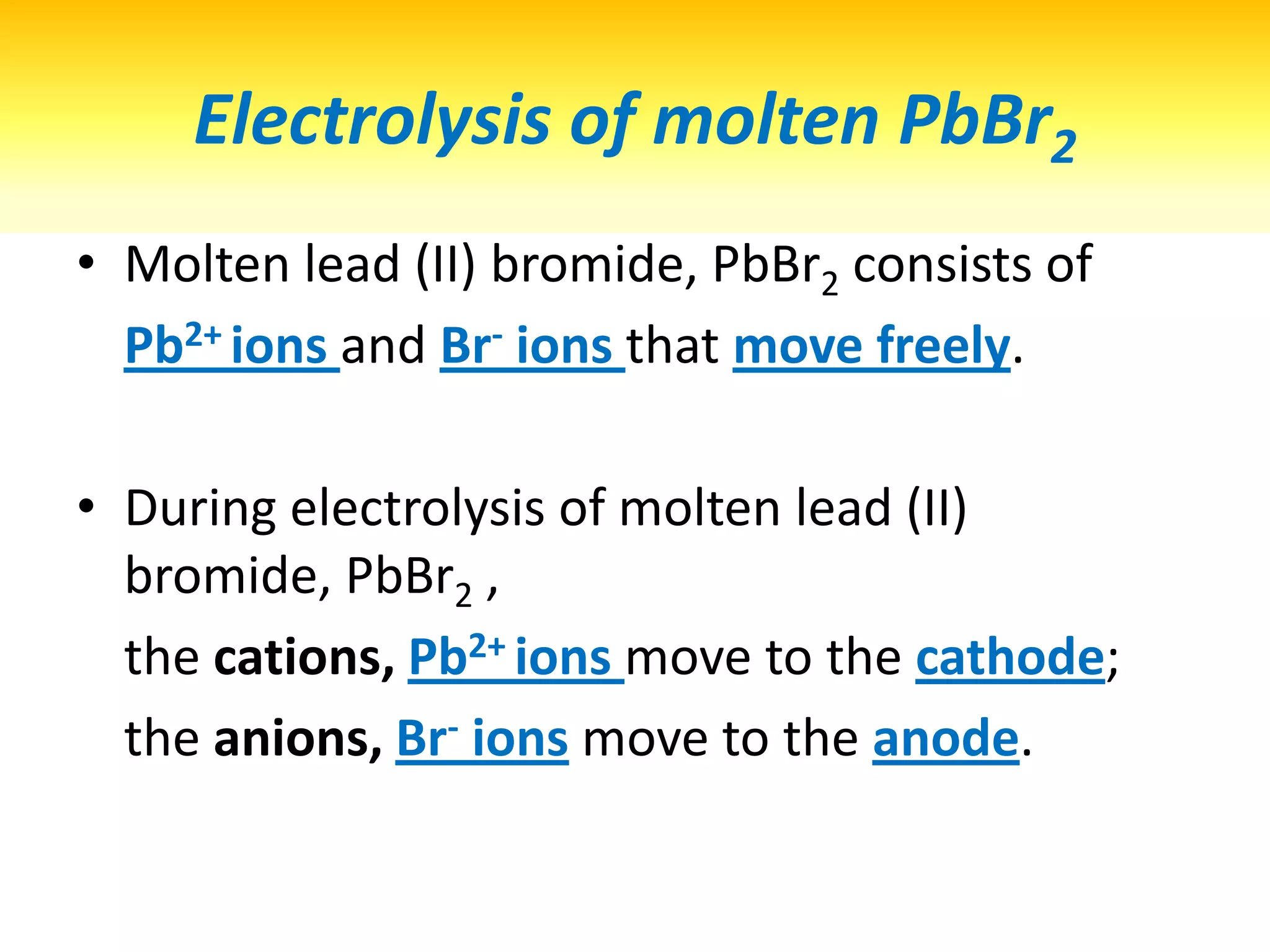 At CATHODE, Lead (II) ions , Pb2+ ions are discharged 	by receiving electrons to form Pb atom.Silvery grey solid is deposited at cathode.Lead, Pb metal is formed at the cathode.At cathode / anode,? ions are discharged,   	by receiving / donating (how many) electrons?Half equation?Observations?Products?Pb2+ (l)  + 2 e- -> Pb (s)