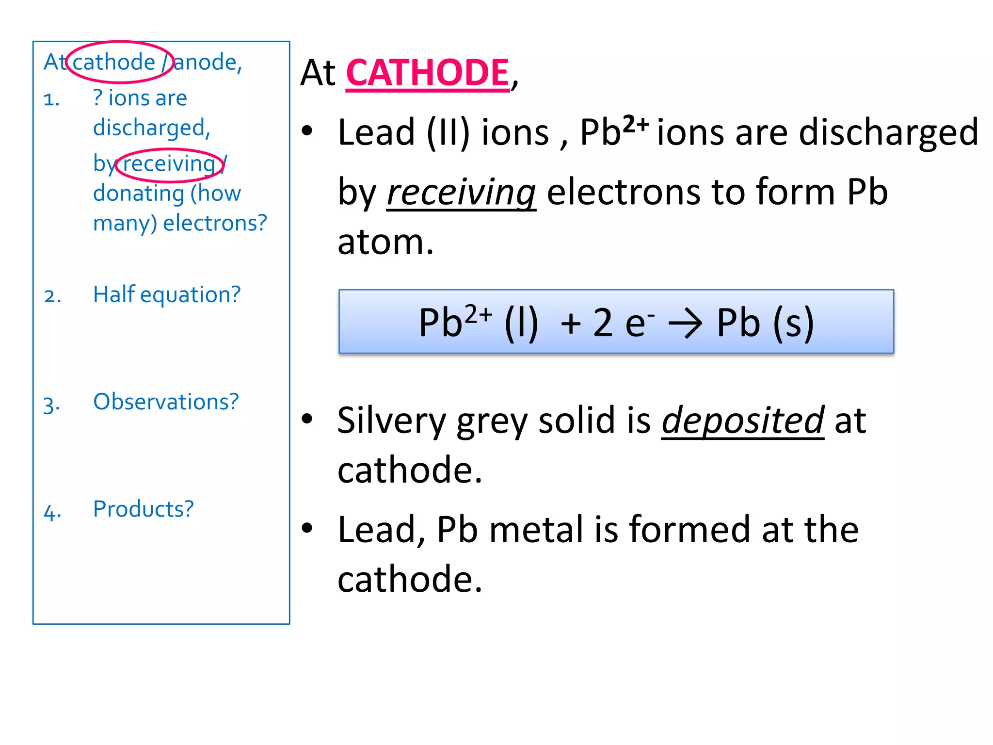 At cathode / anode,? ions are discharged,   	by receiving / donating (how many) electrons?Half equation?Observations?Products?At ANODE, bromide ions , Br- are discharged	by donating electrons to form Br2 molecules.Brown vapour is released at anode.Thus, bromine gas, Br2 is released at the anode.2Br- (l) -> Br2(g) + 2 e-