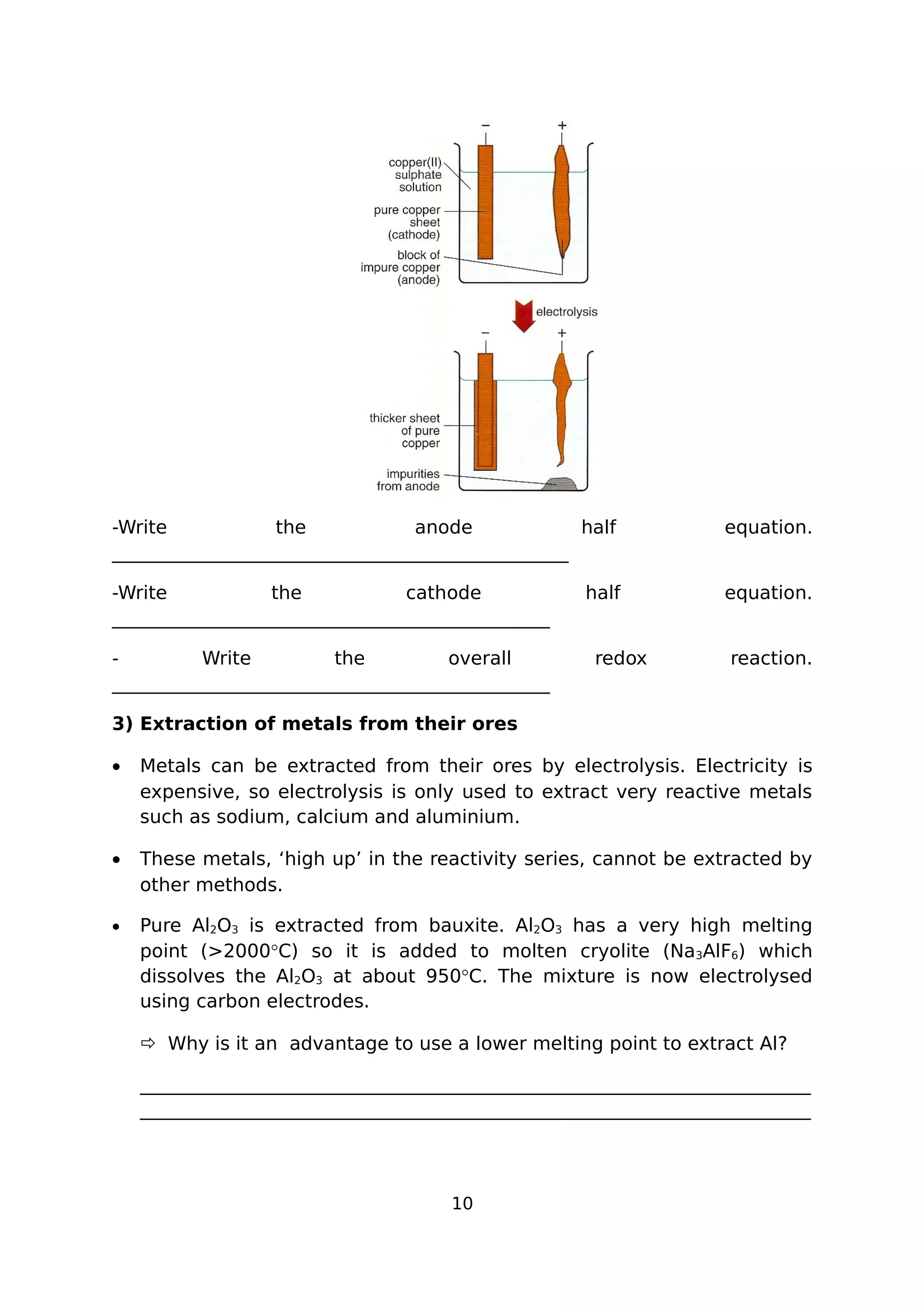 -Write the anode half equation.
_________________________________________________
-Write the cathode half equation.
_______________________________________________
- Write the overall redox reaction.
_______________________________________________
3) Extraction of metals from their ores
• Metals can be extracted from their ores by electrolysis. Electricity is
expensive, so electrolysis is only used to extract very reactive metals
such as sodium, calcium and aluminium.
• These metals, ‘high up’ in the reactivity series, cannot be extracted by
other methods.
• Pure Al2O3 is extracted from bauxite. Al2O3 has a very high melting
point (>2000°C) so it is added to molten cryolite (Na3AlF6) which
dissolves the Al2O3 at about 950°C. The mixture is now electrolysed
using carbon electrodes.
 Why is it an advantage to use a lower melting point to extract Al?
________________________________________________________________________
________________________________________________________________________
10
 
