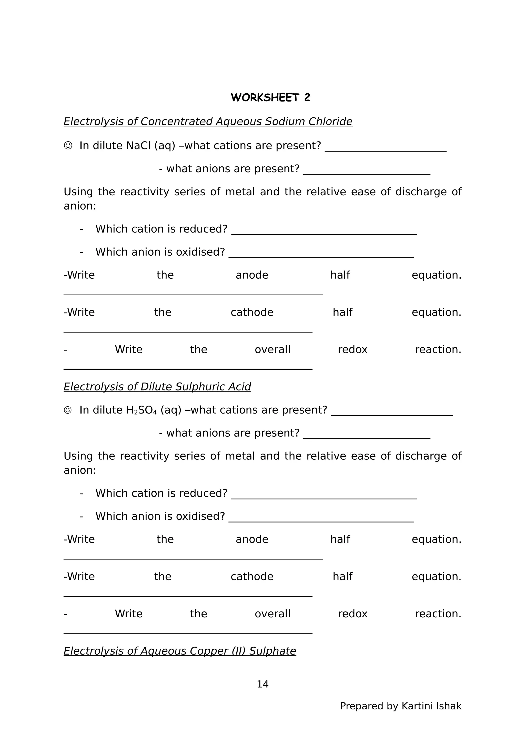 WORKSHEET 2
Electrolysis of Concentrated Aqueous Sodium Chloride
 In dilute NaCl (aq) –what cations are present? _______________________
- what anions are present? ________________________
Using the reactivity series of metal and the relative ease of discharge of
anion:
- Which cation is reduced? ___________________________________
- Which anion is oxidised? ___________________________________
-Write the anode half equation.
_________________________________________________
-Write the cathode half equation.
_______________________________________________
- Write the overall redox reaction.
_______________________________________________
Electrolysis of Dilute Sulphuric Acid
 In dilute H2SO4 (aq) –what cations are present? _______________________
- what anions are present? ________________________
Using the reactivity series of metal and the relative ease of discharge of
anion:
- Which cation is reduced? ___________________________________
- Which anion is oxidised? ___________________________________
-Write the anode half equation.
_________________________________________________
-Write the cathode half equation.
_______________________________________________
- Write the overall redox reaction.
_______________________________________________
Electrolysis of Aqueous Copper (II) Sulphate
14
Prepared by Kartini Ishak
 