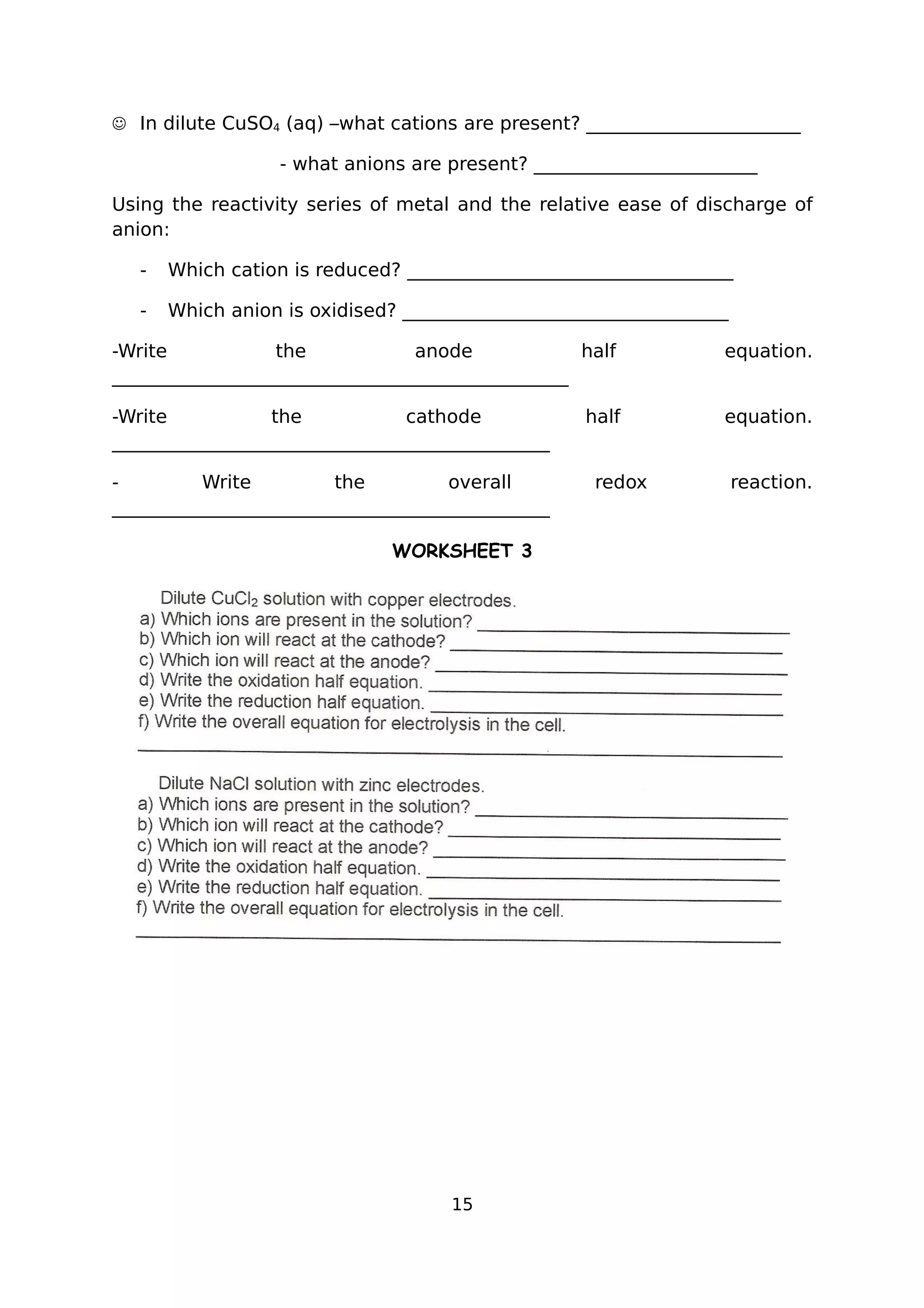  In dilute CuSO4 (aq) –what cations are present? _______________________
- what anions are present? ________________________
Using the reactivity series of metal and the relative ease of discharge of
anion:
- Which cation is reduced? ___________________________________
- Which anion is oxidised? ___________________________________
-Write the anode half equation.
_________________________________________________
-Write the cathode half equation.
_______________________________________________
- Write the overall redox reaction.
_______________________________________________
WORKSHEET 3
15
 