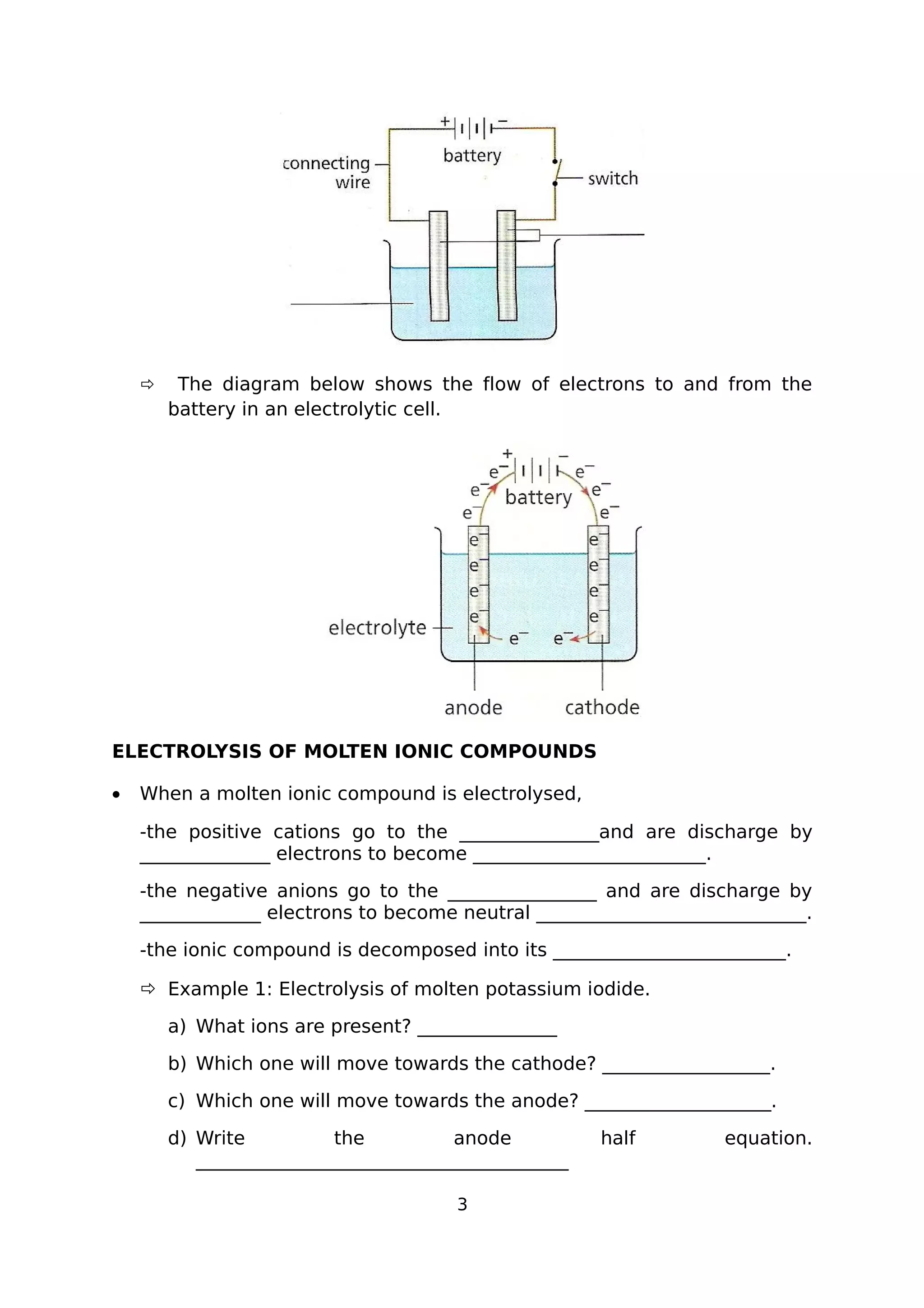  The diagram below shows the flow of electrons to and from the
battery in an electrolytic cell.
ELECTROLYSIS OF MOLTEN IONIC COMPOUNDS
• When a molten ionic compound is electrolysed,
-the positive cations go to the _______________and are discharge by
______________ electrons to become _________________________.
-the negative anions go to the ________________ and are discharge by
_____________ electrons to become neutral _____________________________.
-the ionic compound is decomposed into its _________________________.
 Example 1: Electrolysis of molten potassium iodide.
a) What ions are present? _______________
b) Which one will move towards the cathode? __________________.
c) Which one will move towards the anode? ____________________.
d) Write the anode half equation.
________________________________________
3
 