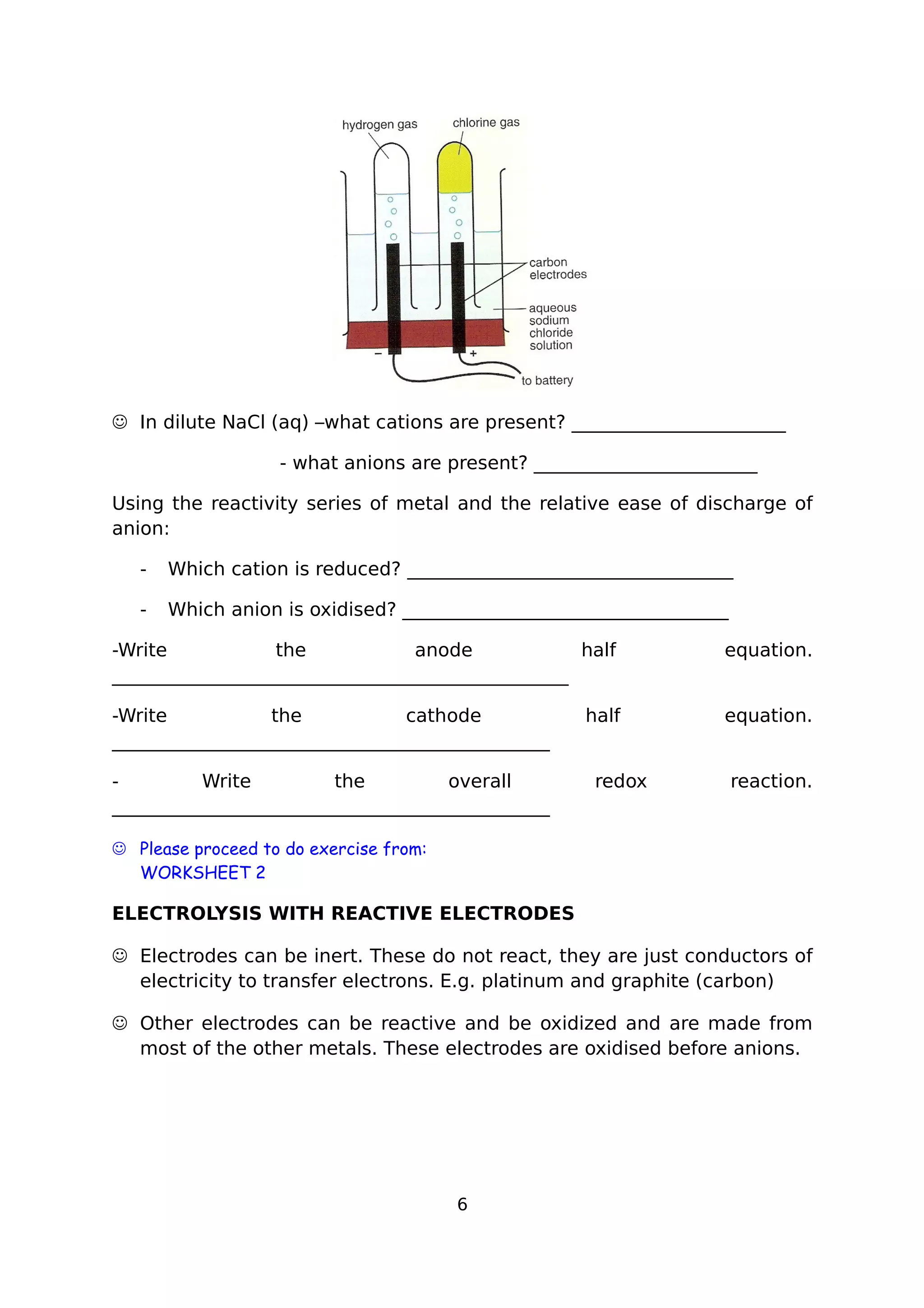  In dilute NaCl (aq) –what cations are present? _______________________
- what anions are present? ________________________
Using the reactivity series of metal and the relative ease of discharge of
anion:
- Which cation is reduced? ___________________________________
- Which anion is oxidised? ___________________________________
-Write the anode half equation.
_________________________________________________
-Write the cathode half equation.
_______________________________________________
- Write the overall redox reaction.
_______________________________________________
 Please proceed to do exercise from:
WORKSHEET 2
ELECTROLYSIS WITH REACTIVE ELECTRODES
 Electrodes can be inert. These do not react, they are just conductors of
electricity to transfer electrons. E.g. platinum and graphite (carbon)
 Other electrodes can be reactive and be oxidized and are made from
most of the other metals. These electrodes are oxidised before anions.
6
 