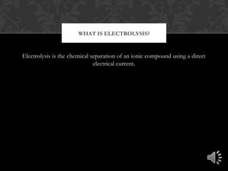 Electrolysis is the chemical separation of an ionic compound using a direct
electrical current.
WHAT IS ELECTROLYSIS?
 