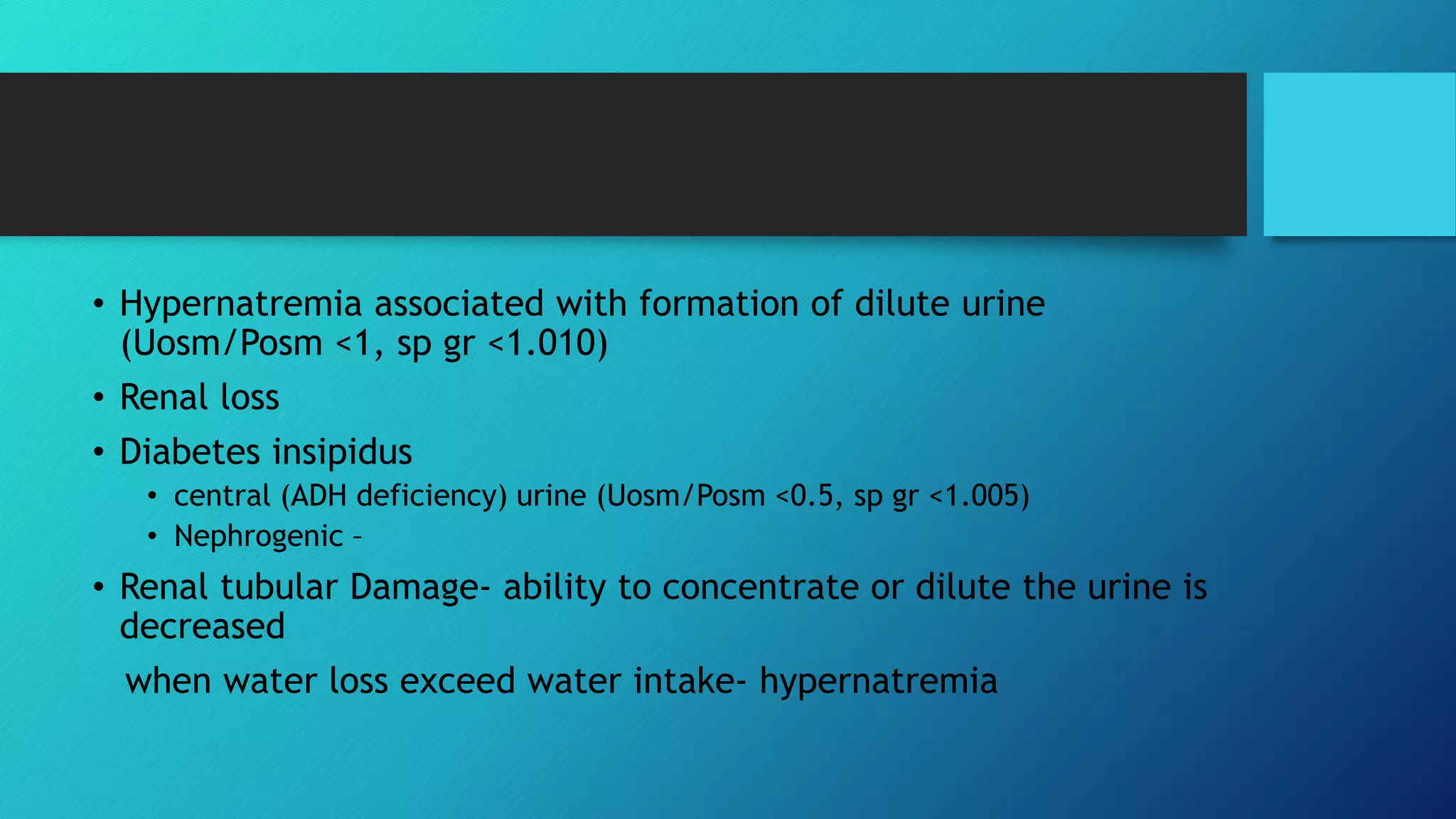 • Hypernatremia associated with formation of dilute urine
(Uosm/Posm <1, sp gr <1.010)
• Renal loss
• Diabetes insipidus
• central (ADH deficiency) urine (Uosm/Posm <0.5, sp gr <1.005)
• Nephrogenic –
• Renal tubular Damage- ability to concentrate or dilute the urine is
decreased
when water loss exceed water intake- hypernatremia
 