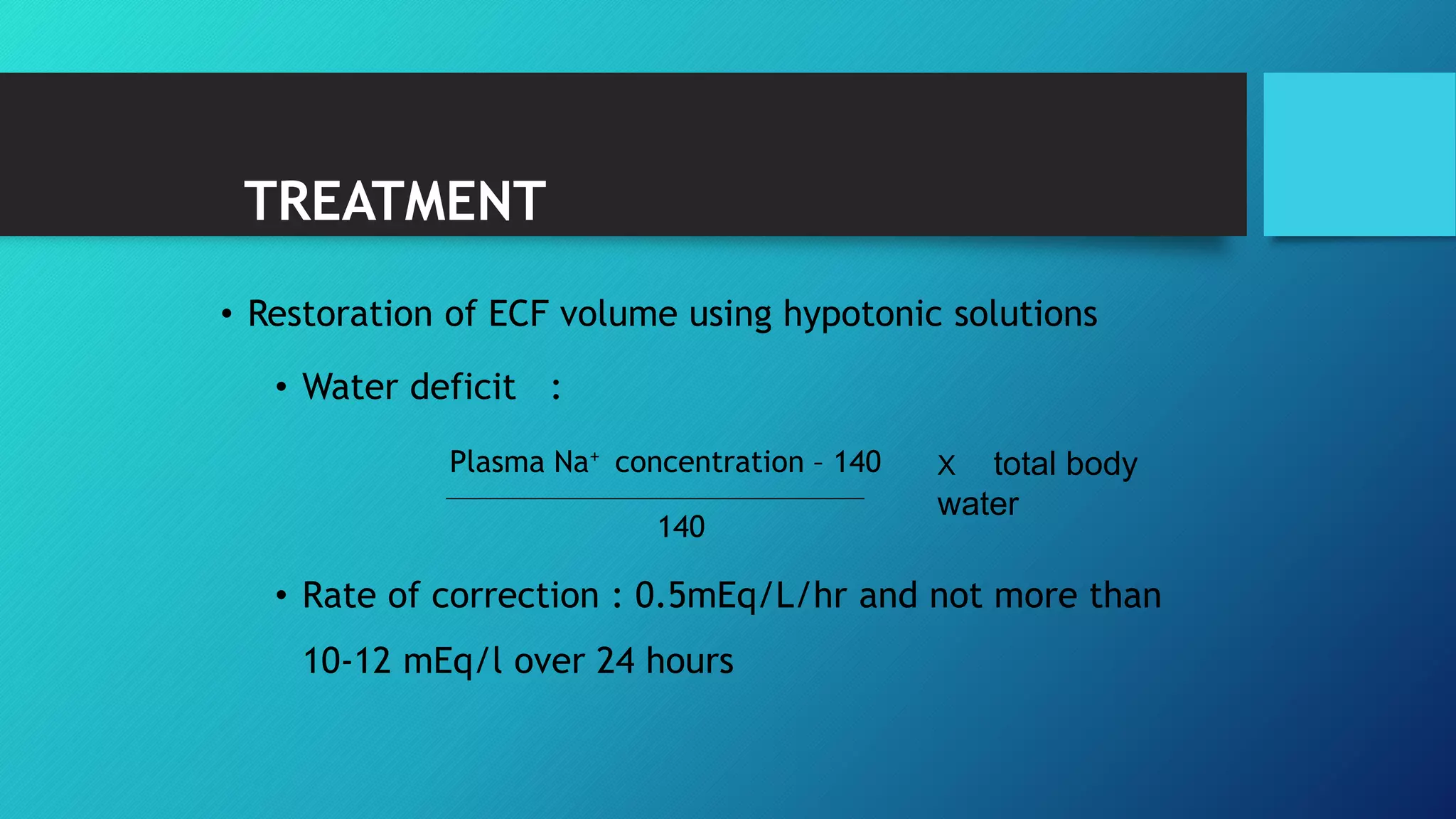 TREATMENT
• Restoration of ECF volume using hypotonic solutions
• Water deficit :
Plasma Na+ concentration – 140
140
• Rate of correction : 0.5mEq/L/hr and not more than
10-12 mEq/l over 24 hours
X total body
water
 