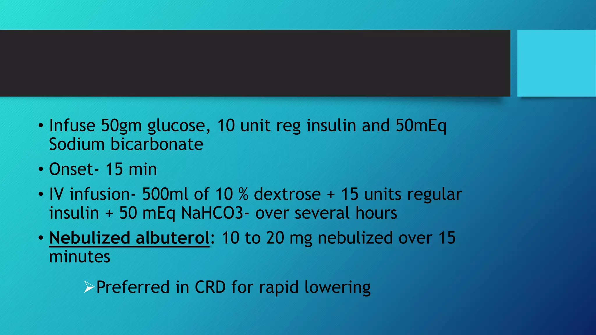 • Infuse 50gm glucose, 10 unit reg insulin and 50mEq
Sodium bicarbonate
• Onset- 15 min
• IV infusion- 500ml of 10 % dextrose + 15 units regular
insulin + 50 mEq NaHCO3- over several hours
• Nebulized albuterol: 10 to 20 mg nebulized over 15
minutes
Preferred in CRD for rapid lowering
 