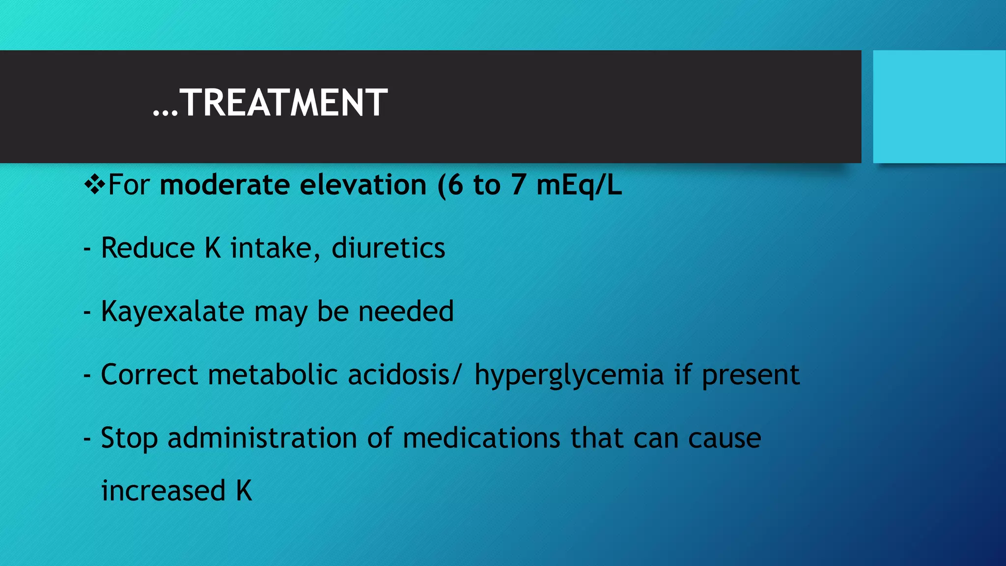 …TREATMENT
For moderate elevation (6 to 7 mEq/L
- Reduce K intake, diuretics
- Kayexalate may be needed
- Correct metabolic acidosis/ hyperglycemia if present
- Stop administration of medications that can cause
increased K
 