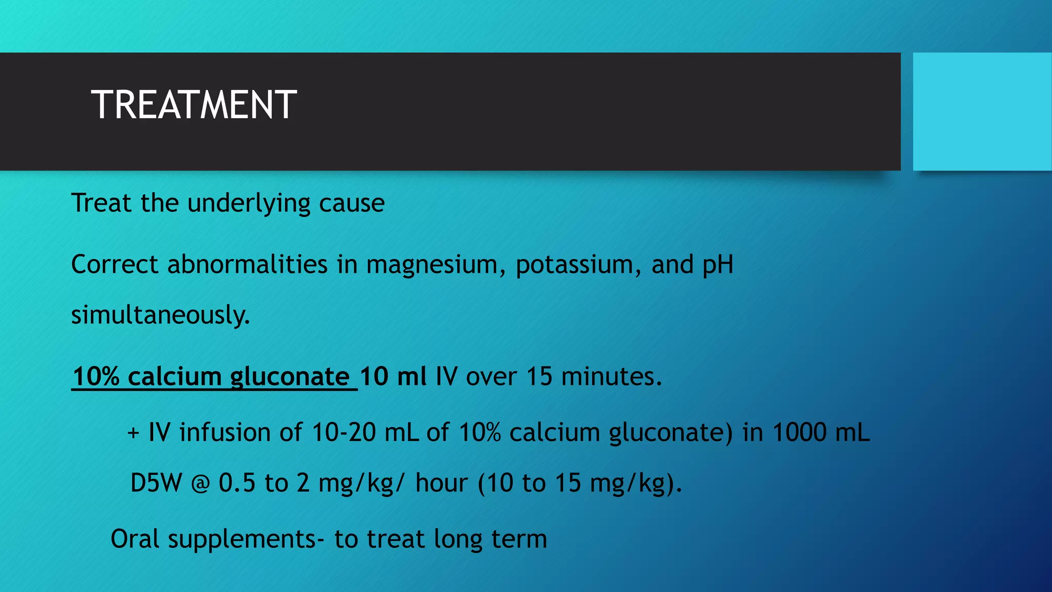 TREATMENT
Treat the underlying cause
Correct abnormalities in magnesium, potassium, and pH
simultaneously.
10% calcium gluconate 10 ml IV over 15 minutes.
+ IV infusion of 10-20 mL of 10% calcium gluconate) in 1000 mL
D5W @ 0.5 to 2 mg/kg/ hour (10 to 15 mg/kg).
Oral supplements- to treat long term
 