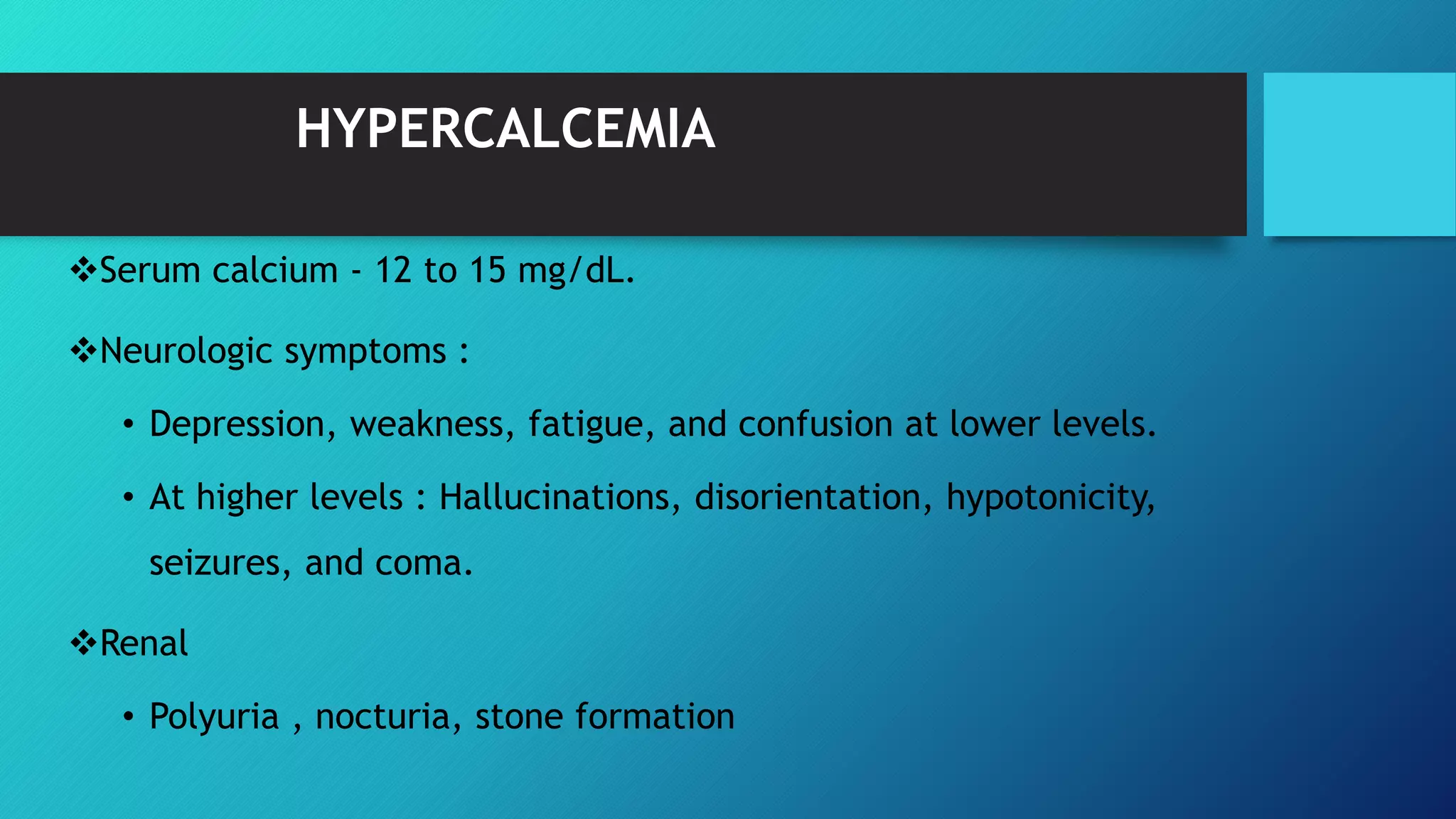 HYPERCALCEMIA
Serum calcium - 12 to 15 mg/dL.
Neurologic symptoms :
• Depression, weakness, fatigue, and confusion at lower levels.
• At higher levels : Hallucinations, disorientation, hypotonicity,
seizures, and coma.
Renal
• Polyuria , nocturia, stone formation
 