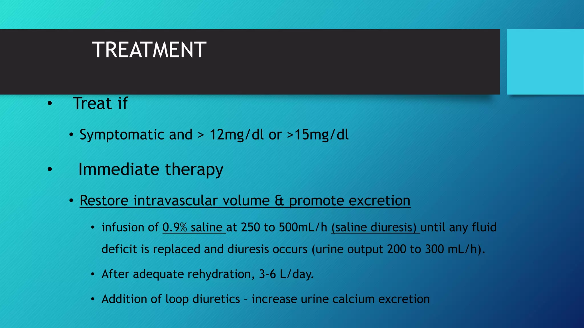 TREATMENT
• Treat if
• Symptomatic and > 12mg/dl or >15mg/dl
• Immediate therapy
• Restore intravascular volume & promote excretion
• infusion of 0.9% saline at 250 to 500mL/h (saline diuresis) until any fluid
deficit is replaced and diuresis occurs (urine output 200 to 300 mL/h).
• After adequate rehydration, 3-6 L/day.
• Addition of loop diuretics – increase urine calcium excretion
 