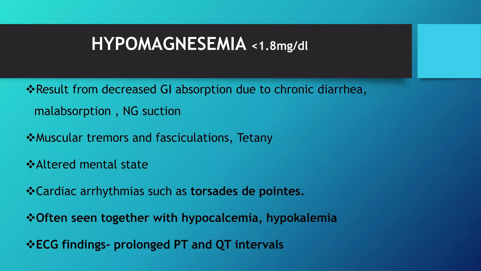 HYPOMAGNESEMIA <1.8mg/dl
Result from decreased GI absorption due to chronic diarrhea,
malabsorption , NG suction
Muscular tremors and fasciculations, Tetany
Altered mental state
Cardiac arrhythmias such as torsades de pointes.
Often seen together with hypocalcemia, hypokalemia
ECG findings- prolonged PT and QT intervals
 