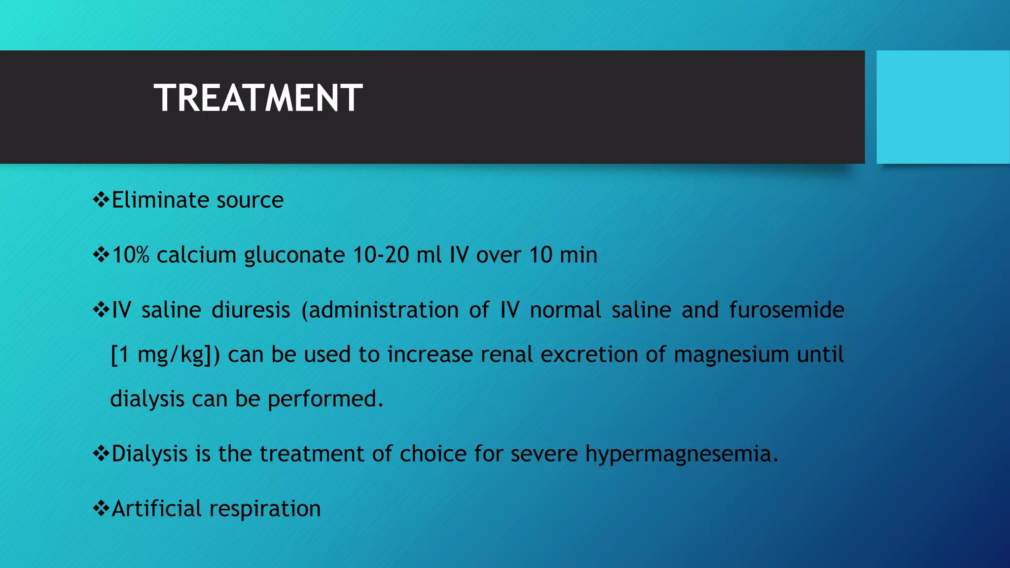 TREATMENT
Eliminate source
10% calcium gluconate 10-20 ml IV over 10 min
IV saline diuresis (administration of IV normal saline and furosemide
[1 mg/kg]) can be used to increase renal excretion of magnesium until
dialysis can be performed.
Dialysis is the treatment of choice for severe hypermagnesemia.
Artificial respiration
 