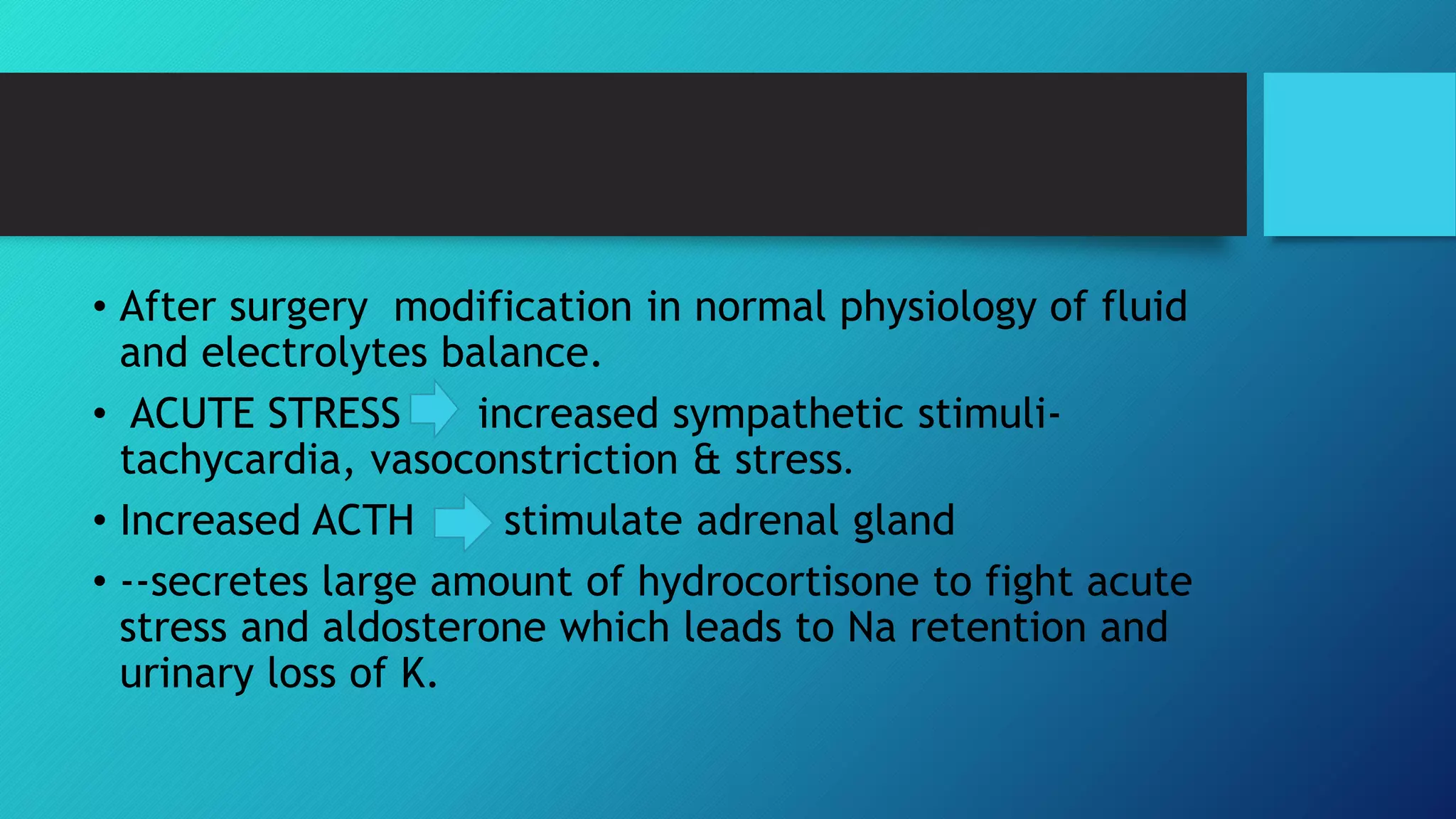 • After surgery modification in normal physiology of fluid
and electrolytes balance.
• ACUTE STRESS increased sympathetic stimuli-
tachycardia, vasoconstriction & stress.
• Increased ACTH stimulate adrenal gland
• --secretes large amount of hydrocortisone to fight acute
stress and aldosterone which leads to Na retention and
urinary loss of K.
 