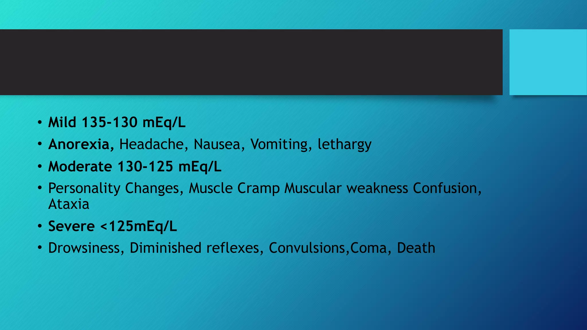 • Mild 135-130 mEq/L
• Anorexia, Headache, Nausea, Vomiting, lethargy
• Moderate 130-125 mEq/L
• Personality Changes, Muscle Cramp Muscular weakness Confusion,
Ataxia
• Severe <125mEq/L
• Drowsiness, Diminished reflexes, Convulsions,Coma, Death
 